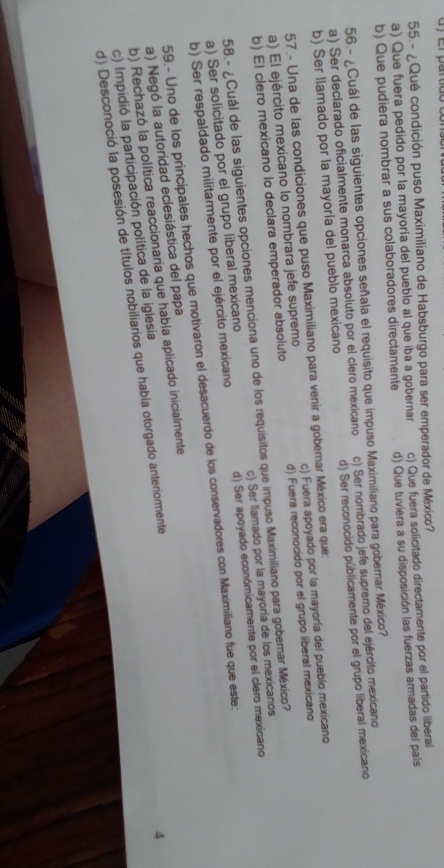55 - ¿Qué condición puso Maximiliano de Habsburgo para ser emperador de México?
a) Que fuera pedido por la mayoría del pueblo al que iba a gobernar d) Que tuviera a su disposición las fuerzas armadas del país
b) Que pudiera nombrar a sus colaboradores directamente c) Que fuera solicitado directamente por el partido liberal
56.- ¿Cuál de las siguientes opciones señala el requisito que impuso Maximiliano para gobernar México?
a) Ser declarado oficialmente monarca absoluto por el clero mexicano c) Ser nombrado jefe supremo del ejército mexicano
b) Ser llamado por la mayoría del pueblo mexicano d) Ser reconocido públicamente por el grupo liberal mexicano
57.- Una de las condiciones que puso Maximiliano para venir a goberar México era que:
a) El ejército mexicano lo nombrara jefe supremo c) Fuera apoyado por la mayoría del puebio mexicano
b) El clero mexicano lo declara emperador absoluto d) Fuera reconocido por el grupo liberal mexicano
58.- ¿Cuál de las siguientes opciones menciona uno de los requisitos que impuso Maximiliano para goberar México?
a) Ser solicitado por el grupo liberal mexicano c) Ser llamado por la mayoría de los mexicanos
b) Ser respaldado militarmente por el ejército mexicano d) Ser apoyado económicamente por el clero mexicano
59.- Uno de los príncipales hechos que motivaron el desacuerdo de los conservadores con Maximiliano fue que este:
a) Negó la autoridad eclesiástica del papa
b) Rechazó la política reaccionaria que había aplicado inicialmente
c) Impidió la participación política de la iglesia
d) Desconoció la posesión de títulos nobiliarios que había otorgado anteriormente
4