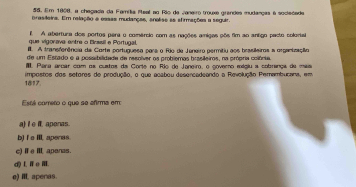 Em 1808, a chegada da Família Real ao Rio de Janeiro trouxe grandes mudanças à sociedade
brasileira. Em relação a essas mudanças, analise as afirmações a seguir.
I A abertura dos portos para o comércio com as nações amigas pôs fim ao antigo pacto colonial
que vigorava entre o Brasil e Portugal.
II. A transferência da Corte portuguesa para o Rio de Janeiro permitiu aos brasileiros a organização
de um Estado e a possibilidade de resolver os problemas brasileiros, na própria colônia.
III. Para arcar com os custos da Corte no Rio de Janeiro, o governo exigiu a cobrança de mais
impostos dos setores de produção, o que acabou desencadeando a Revolução Pernambucana, em
1817.
Está correto o que se afirma em:
a) I e II, apenas.
b) Ie Ⅲ, apenas.
c) ⅡeⅢ, apenas.
d)I、ⅡeIII.
e) III, apenas.