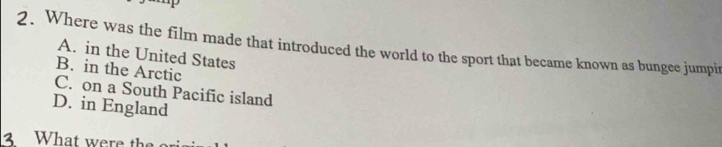 Where was the film made that introduced the world to the sport that became known as bungee jumpi
A. in the United States
B. in the Arctic
C. on a South Pacific island
D. in England
3 What were the