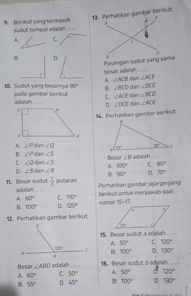 Berikut yang termasuk 
sudut tumpul adalah . . . .
A.
C.
B.
D.
Pasangan sudut yang sama
besar adalah . . . .
A. ∠ ACB dan ∠ ACE
10. Sudut yang besarnya 90° B. ∠ BCD dan ∠ DCE
pada gambar berikut dan ∠ BCD
C. ∠ ACE
adalah . . . . dan ∠ ACE
D. ∠ DCE
14. Perhatikan gambar berikut.
A. ∠ P dan ∠ Q
B. ∠ P dan ∠ S
Besar ∠ B
C. ∠ Q dan ∠ S adalah . . . .
A. 100° C. 80°
D. ∠ S dan ∠ R
B. 90° D. 70°
11. Besar sudut  1/3  putaran
adalah . . . . Perhatikan gambar jajargenjang
A. 60° C. 110° berikut untuk menjawab soal
B. 100° D. 120° nomor 15-17.
12. Perhatikan gambar berikut.
15. Besar sudut a adalah . .. .
A. 50° C. 120°
B. 100° D. 130°
Besar ∠ ABD adalah . . . . 16. Besar sudut badalah . . . .
A. 60° C. 50°
A. 50° C 120°
B. 55° D. 45° B. 100° D. 130°