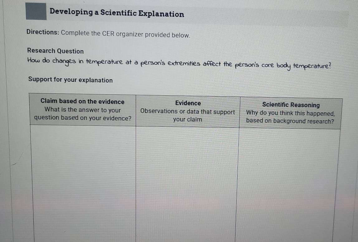 Developing a Scientific Explanation 
Directions: Complete the CER organizer provided below. 
Research Question 
How do changes in temperature at a person's extremities affect the person's core body temperature? 
Support for your explanation