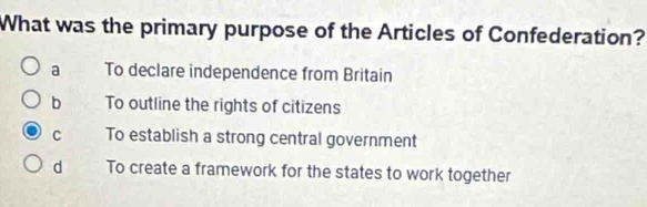 What was the primary purpose of the Articles of Confederation?
a To declare independence from Britain
b To outline the rights of citizens
C To establish a strong central government
d To create a framework for the states to work together