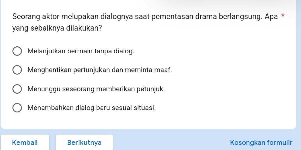 Seorang aktor melupakan dialognya saat pementasan drama berlangsung. Apa *
yang sebaiknya dilakukan?
Melanjutkan bermain tanpa dialog.
Menghentikan pertunjukan dan meminta maaf.
Menunggu seseorang memberikan petunjuk.
Menambahkan dialog baru sesuai situasi.
Kembali Berikutnya Kosongkan formulir