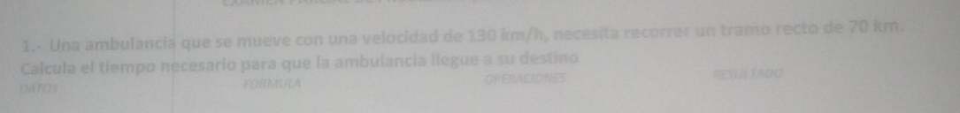 1.- Una ambulancia que se mueve con una velocidad de 130 km/h, necesita recorrer un tramo recto de 70 km. 
Calcula el tiempo necesario para que la ambulancia llegue a su destino 
DAFOS FORMULA OPERACIONES RESUA TADO