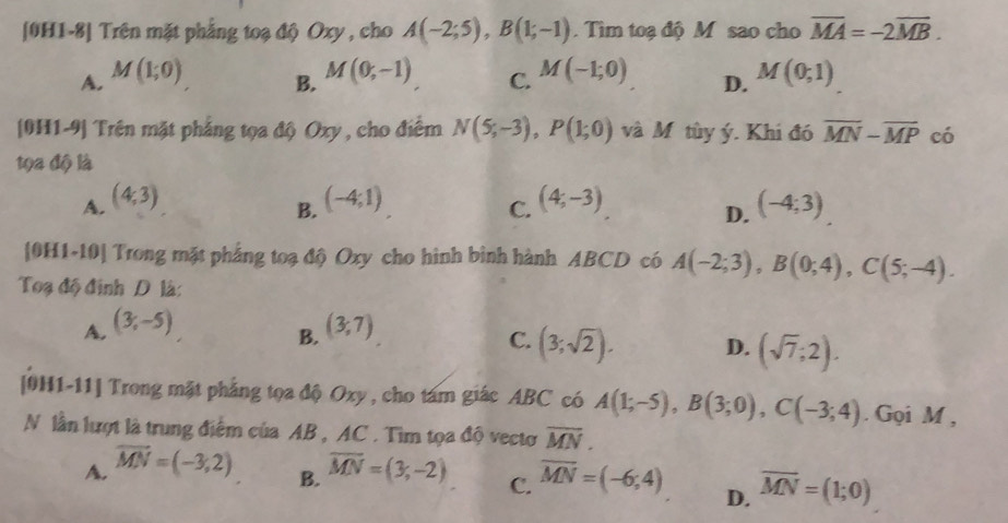 [0H1-8] Trên mặt phẳng toạ độ Oxy , cho A(-2;5), B(1;-1). Tìm toạ độ M sao cho overline MA=-2overline MB.
A. M(1;0) M(0,-1) C. M(-1;0) D. M(0;1)
B.
[0H1-9] Trên mặt phẳng tọa độ Oxy , cho điểm N(5;-3), P(1;0) và M tùy ý. Khi đó overline MN-overline MP có
tọa độ là
A. (4,3) (-4;1) (4,-3) (-4;3)
B.
C.
D.
[0H1-10] Trong mặt phẳng toạ độ Oxy cho hình bình hành ABCD có A(-2;3), B(0;4), C(5;-4). 
Toạ độ định D là:
A. (3,-5) (3,7)
B.
C. (3;sqrt(2)). D. (sqrt(7);2). 
[0H1-11] Trong mặt phẳng tọa độ Oxy, cho tám giác ABC có A(1;-5), B(3;0), C(-3;4). Gọi M ,
N lần lượt là trung điểm của AB , AC. Tìm tọa độ vectơ overline MN.
A. vector MN=(-3,2) overline MN=(3,-2) C. overline MN=(-6;4) D. overline MN=(1;0)
B.