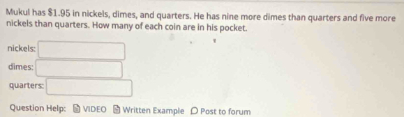 Mukul has $1.95 in nickels, dimes, and quarters. He has nine more dimes than quarters and five more 
nickels than quarters. How many of each coin are in his pocket. 
nickels: □
dimes: □ 
quarters: □ 
Question Help: VIDEC * Written Example 〇 Post to forum