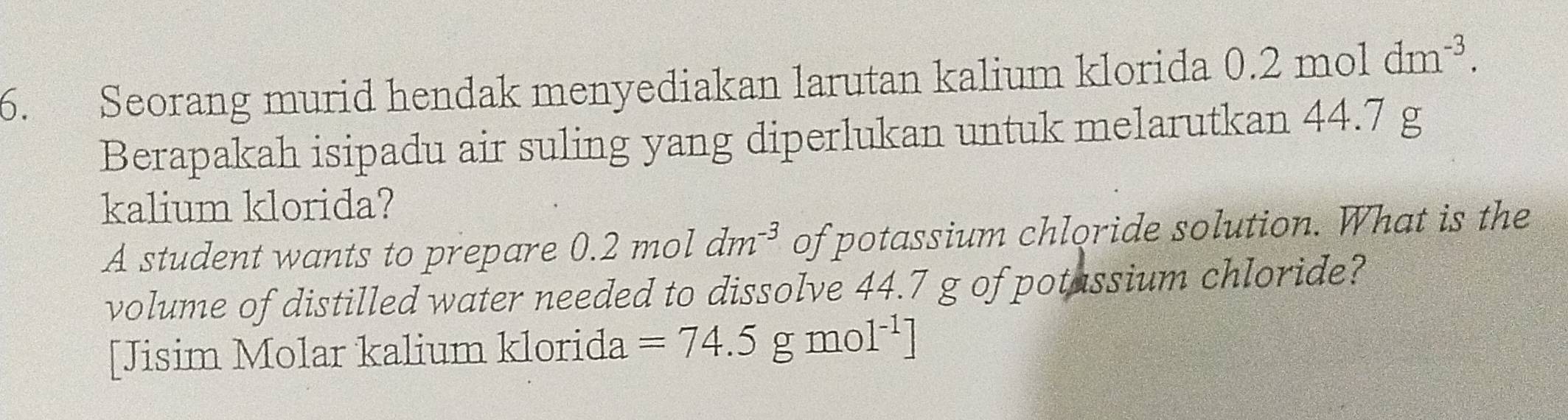 Seorang murid hendak menyediakan larutan kalium klorida 0.2moldm^(-3). 
Berapakah isipadu air suling yang diperlukan untuk melarutkan 44.7 g
kalium klorida? 
A student wants to prepare 0 0.2mol dm^(-3) of potassium chloride solution. What is the 
volume of distilled water needed to dissolve 44.7 g of potassium chloride? 
[Jisim Molar kalium klorida =74.5 gmol^(-1)]