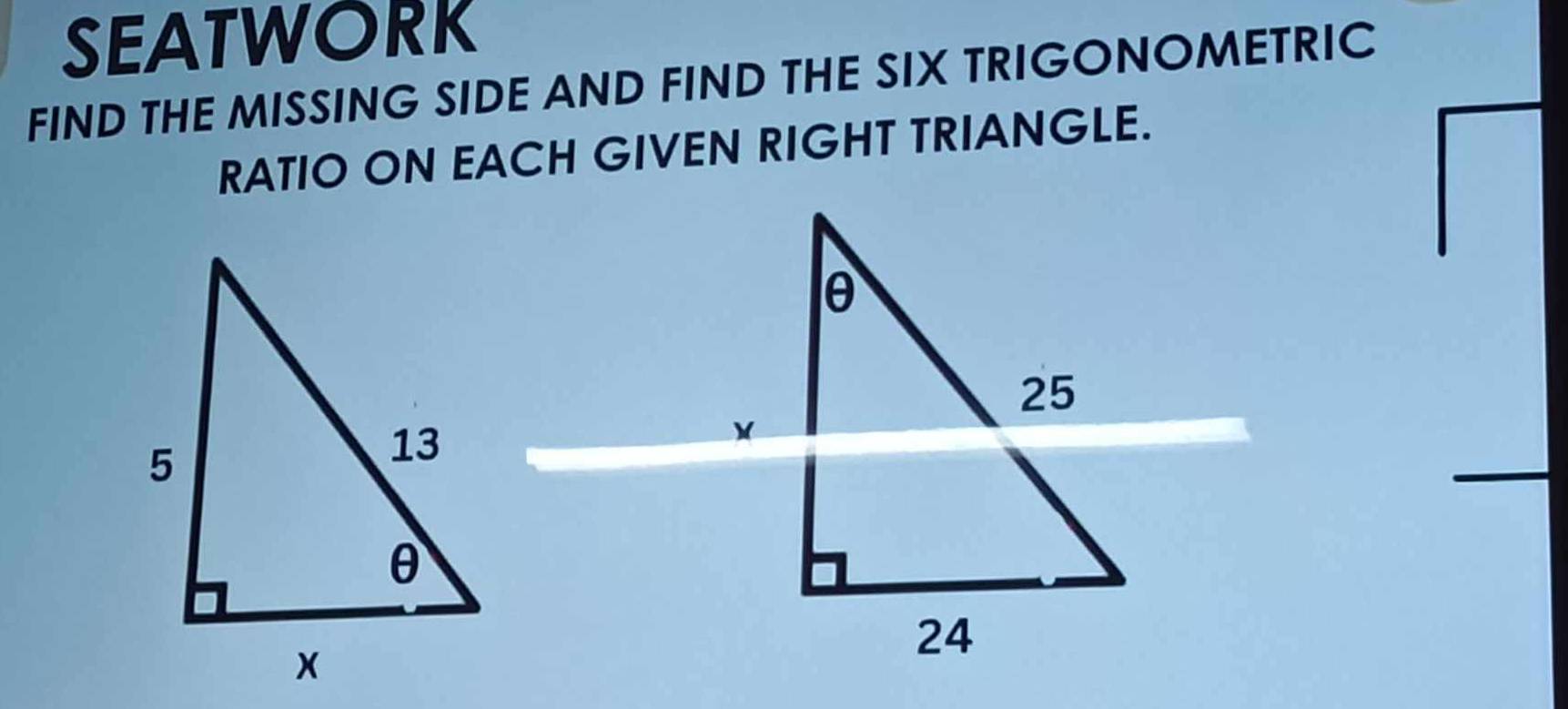 SEATWORK 
FIND THE MISSING SIDE AND FIND THE SIX TRIGONOMETRIC 
RATIO ON EACH GIVEN RIGHT TRIANGLE.