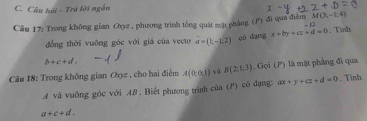 Câu hồi - Trả lời ngắn
M(3;-1;4)
Câu 17: Trong không gian Oxyz , phương trình tổng quát mặt phẳng (P) đi qua điểm 1 
đồng thời vuông góc với giá của vectơ vector a=(1;-1;2) có dạng x+by+cz+d=0. Tính
b+c+d. 
Câu 18: Trong không gian Oxyz , cho hai điểm A(0;0;1) và B(2;1;3). Gọi (P) là mặt phẳng đi qua 
A và vuông góc với AB. Biết phương trình của (P) có dạng: ax+y+cz+d=0. Tính
a+c+d.