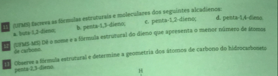 (UFMS) Escreva as fórmulas estruturais e moleculares dos seguintes alcadienos: 
a. buta -1, 2 -dieno; b. penta -1, 3 -dieno; c. penta -1, 2 -dieno; d. penta -1, 4 -dieno. 
(UFMS-MS) Dê o nome e a fórmula estrutural do dieno que apresenta o menor número de átomos 
de carbono. 
Observe a fórmula estrutural e determine a geometria dos átomos de carbono do hidrocarboneto 
penta -2, 3 -dieno. 
H