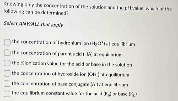 Knowing only the concentration of the solution and the pH value, which of the
following can be determined?
Select ANY/ALL that apply
the concentration of hydronium ion (H_3O^+) at equilibrium
the concentration of parent acid (HA) at equilibrium
the % ionization value for the acid or base in the solution
the concentration of hydroxide ion (OH") at equilibrium
the concentration of base conjugate (Aã) at equilibrium
the equilibrium constant value for the acid (K_a) or base (K_b)