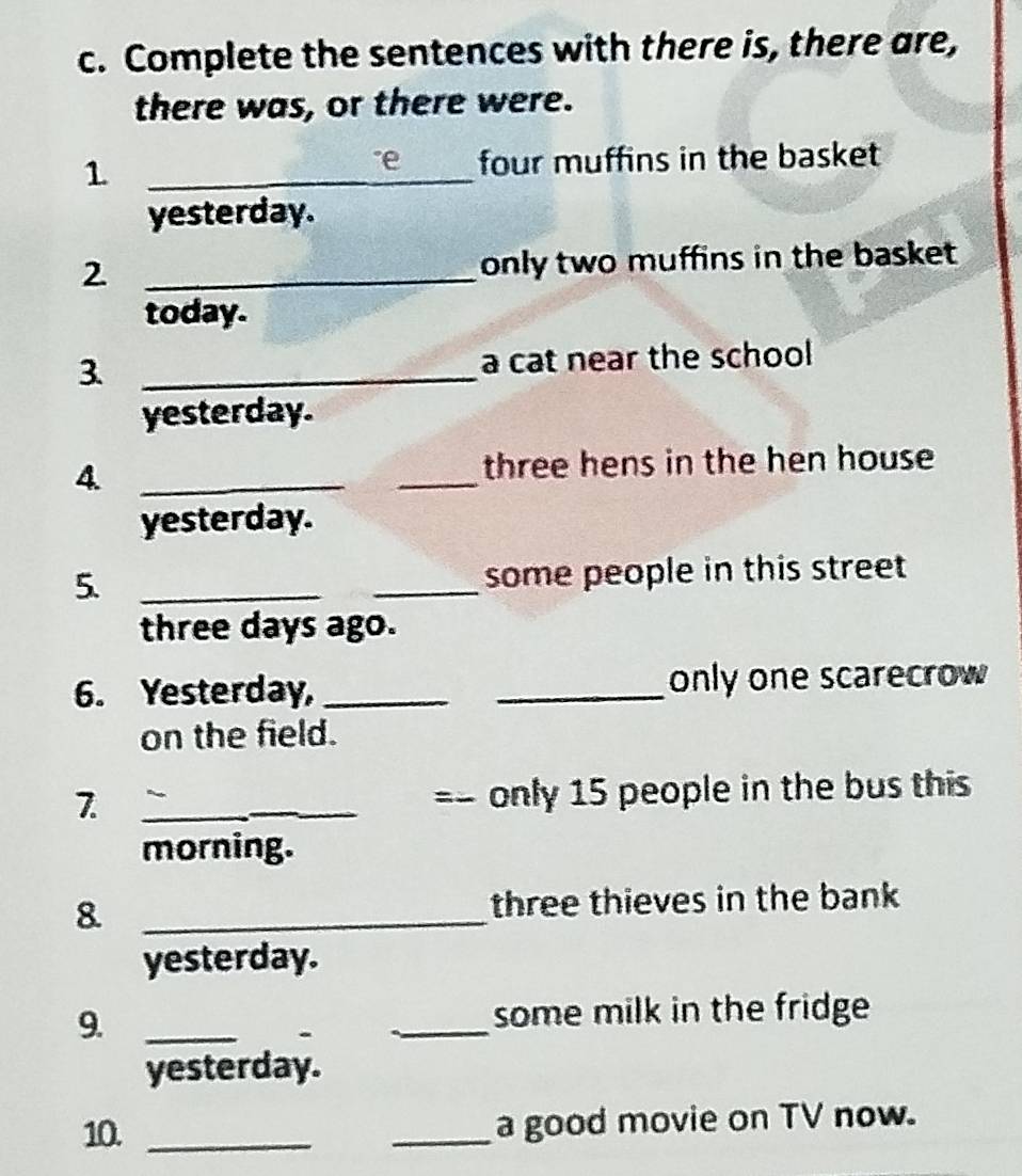 Complete the sentences with there is, there are, 
there was, or there were. 
_1 
four muffins in the basket 
yesterday. 
2. _only two muffins in the basket 
today. 
3 _a cat near the school 
yesterday. 
4. __three hens in the hen house 
yesterday. 
5. __some people in this street 
three days ago. 
6. Yesterday, __only one scarecrow 
on the field. 
7. __=- only 15 people in the bus this 
morning. 
8. _three thieves in the bank 
yesterday. 
9. __some milk in the fridge 
yesterday. 
10. __a good movie on TV now.