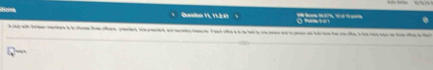 ' 1 
Nona Question 11, 11:2:41 HW Score: 66 67%, 10 of 15 points 
O Pointa: 0 ol 
A club with thirleen members ts to choose three officers: president, vice president, and secretary reasures. If each office is to be held by one person and no person can hold more than one ofice, in haw mary way can ths ofics be fis 
w t