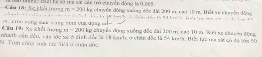 à bào nhều? Biết hệ số ma sát cản trở chuyên động là 0,005. 
Câu 18: Xe khổi lượng m=200kg chuyển động xuống dốc dài 200 m, cao 10 m. Biết xe chuyển động 
* e ở định đốc là V8 km/h, ở chân đốc là 54 km/h. Biết lực ma sát có đô lớm 5 2 
N. T inh cong suat trung bình của động co. 
Câu 19: Xe khổi lượng m=200kg chuyển động xuống đốc dài 200 m, cao 10 m. Biết xe chuyển động 
nhanh dẫn đều, vận tốc xe ở đỉnh đốc là 18 km/h, ở chân đốc là 54 km/h. Biết lực ma sát có độ lớn 50
N. Tính công suất tức thời ở chân dốc.