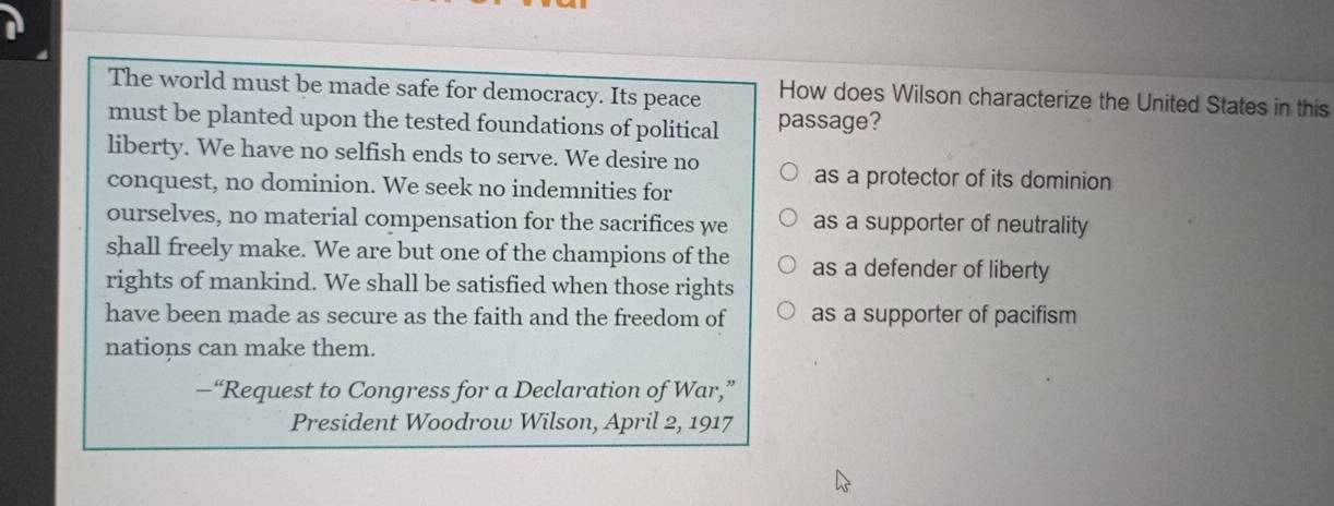 The world must be made safe for democracy. Its peace How does Wilson characterize the United States in this
must be planted upon the tested foundations of political passage?
liberty. We have no selfish ends to serve. We desire no
as a protector of its dominion
conquest, no dominion. We seek no indemnities for
ourselves, no material compensation for the sacrifices we as a supporter of neutrality
shall freely make. We are but one of the champions of the as a defender of liberty
rights of mankind. We shall be satisfied when those rights
have been made as secure as the faith and the freedom of as a supporter of pacifism
nations can make them.
—“Request to Congress for a Declaration of War,”
President Woodrow Wilson, April 2, 1917