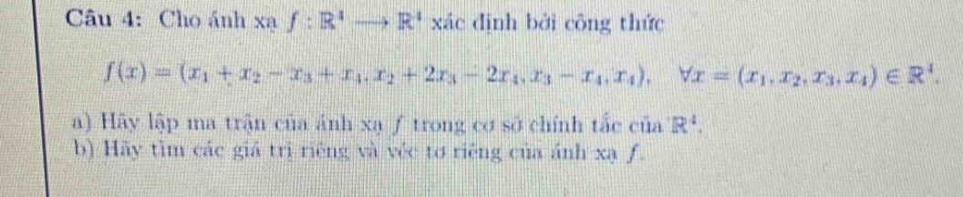 Cho ánh Xaf:R^4to R^4 xác định bởi công thức
f(x)=(x_1+x_2-x_3+x_4, x_2+2x_3-2x_4, x_3-x_4, x_4), forall x=(x_1, x_2, x_3, x_4)∈ R^I. 
a) Hãy lập ma trận của ánh xạ ƒ trong cơ sở chính tắc của R^4. 
b) Hãy tìm các giá trị riêng và véc tơ riêng của ánh xạ ƒ.