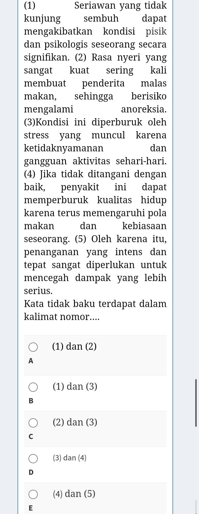 (1) Seriawan yang tidak
kunjung sembuh dapat
mengakibatkan kondisi pisik
dan psikologis seseorang secara
signifikan. (2) Rasa nyeri yang
sangat kuat sering kali
membuat penderita malas
makan, sehingga berisiko
mengalami anoreksia.
(3)Kondisi ini diperburuk oleh
stress yang muncul karena
ketidaknyamanan dan
gangguan aktivitas sehari-hari.
(4) Jika tidak ditangani dengan
baik, penyakit ini dapat
memperburuk kualitas hidup
karena terus memengaruhi pola
makan dan kebiasaan
seseorang. (5) Oleh karena itu,
penanganan yang intens dan
tepat sangat diperlukan untuk
mencegah dampak yang lebih
serius.
Kata tidak baku terdapat dalam
kalimat nomor....
(1) dan (2)
A
(1) dan (3)
B
(2) dan (3)
C
(3) dan (4)
D
(4) dan (5)
E