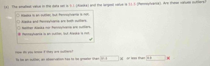 The smallest value in the data set is 9.1 (Alaska) and the largest value is 51.5 (Pennsylvania). Are these values outliers?
Alaska is an outlier, but Pennsyivania is not.
Alaska and Pennsylvania are both outliers.
Neither Alaska nor Pennsylvania are outliers.
Pennsylvania is an outlier, but Alaska is not.
How do you know if they are outliers?
To be an outlier, an observation has to be greater than 51.5 or less than 8.9 ×