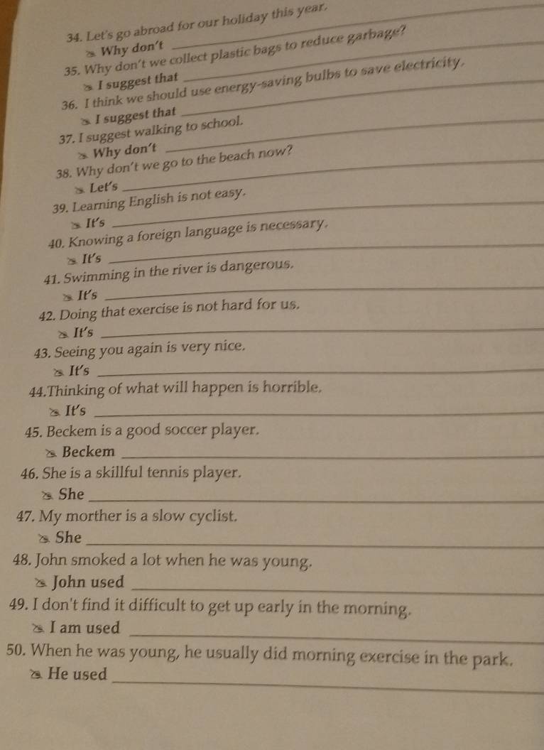 Let's go abroad for our holiday this year. 
* Why don't 
35. Why don't we collect plastic bags to reduce garbage? 
≥ I suggest that 
36. I think we should use energy-saving bulbs to save electricity, 
I suggest that 
37. I suggest walking to school. 
* Why don't 
38. Why don't we go to the beach now? 
Let's 
39. Learning English is not easy. 
m It's 
40. Knowing a foreign language is necessary. 
It's 
_ 
41. Swimming in the river is dangerous. 
It's 
_ 
42. Doing that exercise is not hard for us. 
⑳ It's 
_ 
43. Seeing you again is very nice. 
△It's 
_ 
44.Thinking of what will happen is horrible. 
△It's_ 
45. Beckem is a good soccer player. 
Beckem_ 
46. She is a skillful tennis player. 
、 She_ 
47. My morther is a slow cyclist. 
、 She 
_ 
48. John smoked a lot when he was young. 
_ 
* John used 
49. I don't find it difficult to get up early in the morning. 
_ 
I am used 
50. When he was young, he usually did morning exercise in the park. 
_ 
△ He used