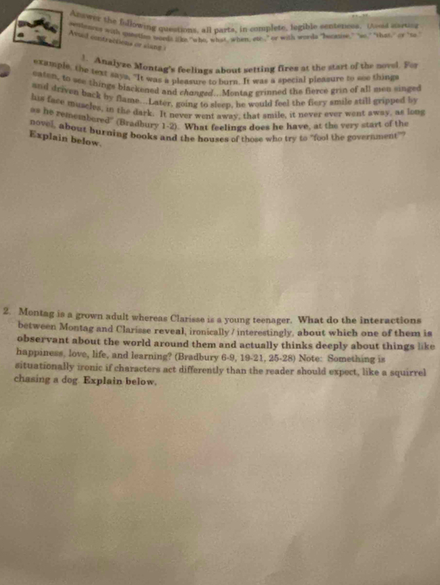 Asswer the following questions, all parts, in complete, legible sentences. (Asod sarting 
senteaces with queetion words like "who, what, when, ete," or with words "becase," so" that," or 'so 
Avuil contractions or alang 
1. Analyze Montag's feelings about setting fires at the start of the novel. For 
example, the text says, "It was a pleasure to burn. It was a special pleasure to see things 
eaten, to see things blackened and chonged..Montag grinned the fierce grin of all men singed 
and driven back by flame...Later, going to sleep, he would feel the fiery smile still gripped by 
his face muscles, in the dark. It never went away, that smile, it never ever went away, as long 
as he remembered" (Bradbury 1-2). What feelings does he have, at the very start of the 
novel, about burning books and the houses of those who try to "fool the government"? 
Explain below. 
2. Montag is a grown adult whereas Clarisse is a young teenager. What do the interactions 
between Montag and Clarisse reveal, ironically / interestingly, about which one of them is 
observant about the world around them and actually thinks deeply about things like 
happiness, love, life, and learning? (Bradbury 6-9, 19-21, 25-28) Note: Something is 
situationally ironic if characters act differently than the reader should expect, like a squirrel 
chasing a dog. Explain below.