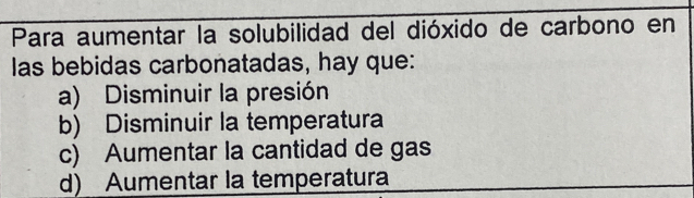 Para aumentar la solubilidad del dióxido de carbono en
las bebidas carbonatadas, hay que:
a) Disminuir la presión
b) Disminuir la temperatura
c) Aumentar la cantidad de gas
d) Aumentar la temperatura