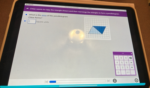 a r Ready 
Chloe wants to copy the triangle shown and then rearrange the triangles to form a parellelogram. 
What is the area of the parallelogram 
Chloe forms? 
square units