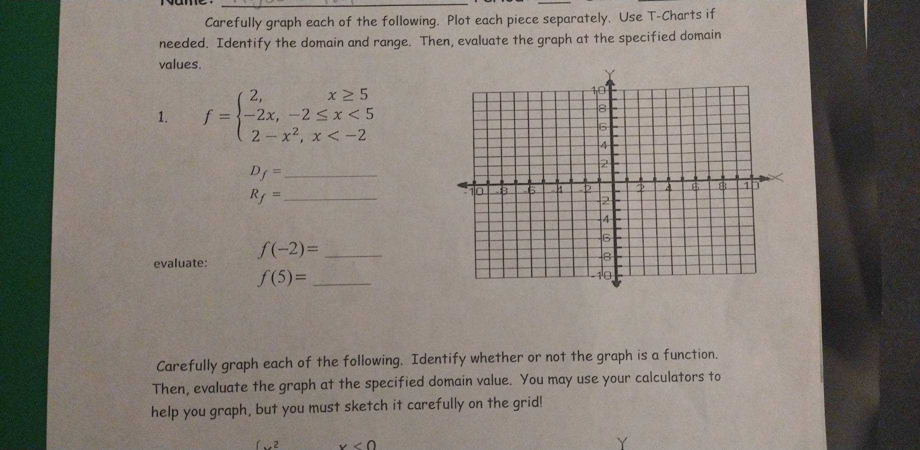 Carefully graph each of the following. Plot each piece separately. Use T -Charts if 
needed. Identify the domain and range. Then, evaluate the graph at the specified domain 
values. 
1. f=beginarrayl 2,x≥ 5 -2x,-2≤ x<5 2-x^2,x
D_f= _
R_f= _ 
_ f(-2)=
evaluate:
f(5)= _ 
Carefully graph each of the following. Identify whether or not the graph is a function. 
Then, evaluate the graph at the specified domain value. You may use your calculators to 
help you graph, but you must sketch it carefully on the grid!
(x^2
x<0</tex>