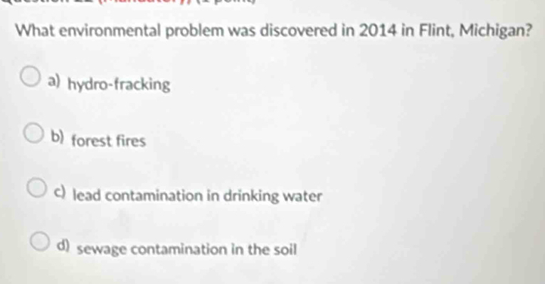 What environmental problem was discovered in 2014 in Flint, Michigan?
a) hydro-fracking
b) forest fires
c) lead contamination in drinking water
d) sewage contamination in the soil