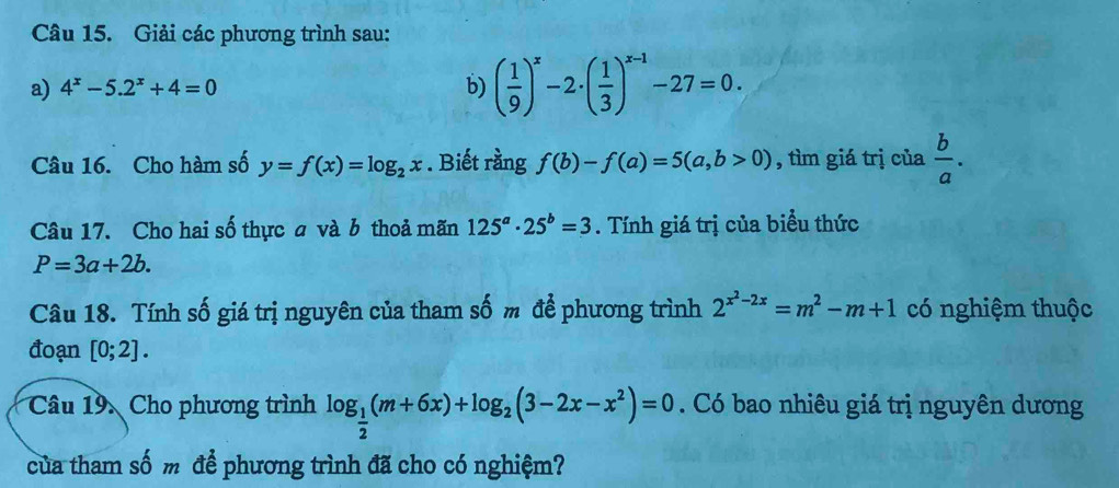 Giải các phương trình sau: 
a) 4^x-5.2^x+4=0 b) ( 1/9 )^x-2· ( 1/3 )^x-1-27=0. 
Câu 16. Cho hàm số y=f(x)=log _2x. Biết rằng f(b)-f(a)=5(a,b>0) , tìm giá trị của  b/a . 
Câu 17. Cho hai số thực a và b thoả mãn 125^a· 25^b=3. Tính giá trị của biểu thức
P=3a+2b. 
Câu 18. Tính số giá trị nguyên của tham số m để phương trình 2^(x^2)-2x=m^2-m+1 có nghiệm thuộc 
đoạn [0;2]. 
Câu 19. Cho phương trình log _ 1/2 (m+6x)+log _2(3-2x-x^2)=0. Có bao nhiêu giá trị nguyên dương 
của tham số m để phương trình đã cho có nghiệm?