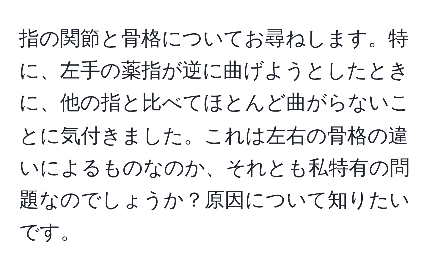 指の関節と骨格についてお尋ねします。特に、左手の薬指が逆に曲げようとしたときに、他の指と比べてほとんど曲がらないことに気付きました。これは左右の骨格の違いによるものなのか、それとも私特有の問題なのでしょうか？原因について知りたいです。