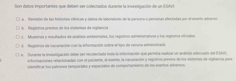 Son datos importantes que deben ser colectados durante la investigación de un ESAVI:
a. Revisión de las historias clínicas y datos de laboratorio de la persona o personas afectadas por el evento adverso
b. Registros previos de los sistemas de vigilancia
c. Muestras y resultados de análisis ambientales, los registros administrativos y los registros oficiales
d. Registros de vacunación con la información sobre el tipo de vacuna administrada
e. Durante la investigación debe ser recolectada toda la información que permita realizar un análisis adecuado del ESAVI,
informaciones relacionadas con el paciente, el evento, la vacunación y registros previos de los sistemas de vigilancia para
identificar los patrones temporales y espaciales de comportamiento de los eventos adversos.