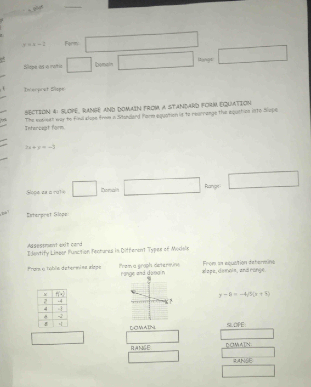 plus
y=x-2 Form: □
Slope as a ratio □ Domain □ Range: □
Interpret Slope:
SECTION 4: SLOPE, RANGE AND DOMAIN FROM A STANDARD FORM EQUATION
he The easiest way to find slope from a Standard Form equation is to rearrange the equation into Slope
Intercept form.
2x+y=-3
Slope as a ratio □ Domain □ Range: □
te !
Interpret Slope
Assessment exit card
Identify Linear Function Features in Different Types of Models
From a table determine slope From a graph determine From an equation determine
range and domain slope, domain, and range.
y-8=-4/5(x+5)

SLOPE:
DOMAIN:
□  □
RANGE: DOMAIN:
□  _ 
RANGE:
□