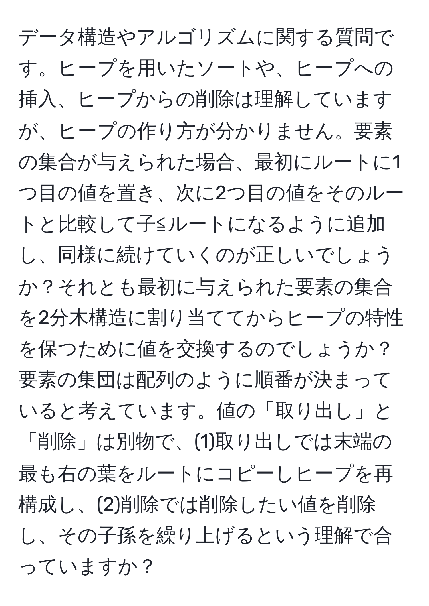 データ構造やアルゴリズムに関する質問です。ヒープを用いたソートや、ヒープへの挿入、ヒープからの削除は理解していますが、ヒープの作り方が分かりません。要素の集合が与えられた場合、最初にルートに1つ目の値を置き、次に2つ目の値をそのルートと比較して子≦ルートになるように追加し、同様に続けていくのが正しいでしょうか？それとも最初に与えられた要素の集合を2分木構造に割り当ててからヒープの特性を保つために値を交換するのでしょうか？要素の集団は配列のように順番が決まっていると考えています。値の「取り出し」と「削除」は別物で、(1)取り出しでは末端の最も右の葉をルートにコピーしヒープを再構成し、(2)削除では削除したい値を削除し、その子孫を繰り上げるという理解で合っていますか？