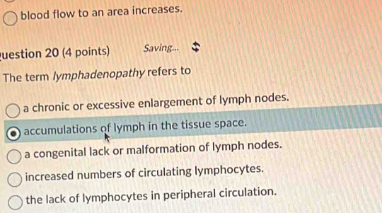 blood flow to an area increases.
uestion 20 (4 points) Saving...
The term lymphadenopathy refers to
a chronic or excessive enlargement of lymph nodes.
accumulations of lymph in the tissue space.
a congenital lack or malformation of lymph nodes.
increased numbers of circulating lymphocytes.
the lack of lymphocytes in peripheral circulation.