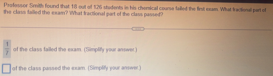 Professor Smith found that 18 out of 126 students in his chemical course failed the first exam. What fractional part of
the class failed the exam? What fractional part of the class passed?
 1/7  of the class failed the exam. (Simplify your answer.)
of the class passed the exam. (Simplify your answer.)