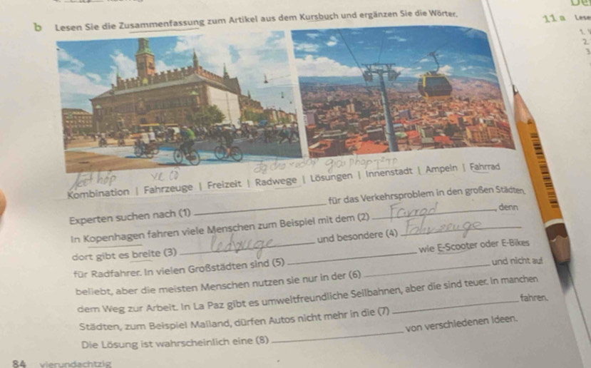 nfassung zum Artikel aus dem Kursbuch und ergänzen Sie die Wörter, 11 a Lese 
1 
2 
1 
_ 
Kombination | Fahrzeuge | Freizeit | Radwege | Lösunge 
für das Verkehrsproblem in den großen Städten = 
Experten suchen nach (1) 
_denn 
In Kopenhagen fahren viele Menschen zum Beispiel mit dem (2)_ 
und besondere (4) 
dort gibt es breite (3) 
für Radfahrer. In vielen Großstädten sind (5) __wie E-Scooter oder E-Bikes 
und nicht auf 
beliebt, aber die meisten Menschen nutzen sie nur in der (6) 
dem Weg zur Arbeit. In La Paz gibt es umweltfreundliche Seilbahnen, aber die sind teuer. In manchen 
fahren. 
Städten, zum Beispiel Mailand, dürfen Autos nicht mehr in die (7) 
von verschiedenen Ideen. 
Die Lösung ist wahrscheinlich eine (8) 
_ 
84 vierundachtzig