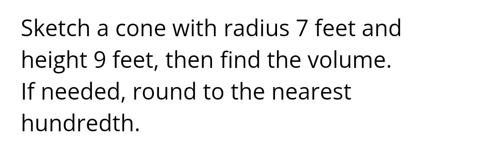 Sketch a cone with radius 7 feet and 
height 9 feet, then find the volume. 
If needed, round to the nearest 
hundredth.