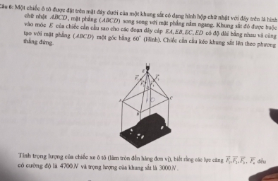 Cầu 6: Một chiếc ô tô được đặt trên mật đây dưới của một khung sắt có dạng hình hộp chữ nhật với đây trên là hình 
chữ nhật ABCD, mặt phẳng (ABCD) song song với mặt phẳng nằm ngang. Khung sắt đó được buộc 
vào móc E của chiếc cần cầu sao cho các đoạn dây cáp EA, EB, EC, ED có độ đài bằng nhau và cùng 
tạo với mặt phẳng (ABCD) một góc bằng 60° (Hình), Chiếc cần cầu kéo khung sắt lên theo phương 
thẳng đứng. 
Tính trọng lượng của chiếc xe ô tô (làm tròn đến hàng đơn vị), biết rằng các lực căng vector F_1, overline F_2, vector F_3, vector F_4 dều 
có cường độ là 4700 N và trọng lượng của khung sắt là 3000N.