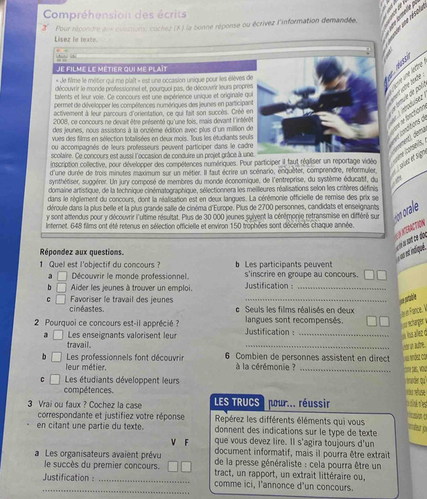 Compréhension des écrits
2  Pour répondre anx quastions, cochez (X ) la bonne réponse ou écrivez l'information demandée.
Lisez le texte.
n
Je filme le métier qui me plaît
« Je filme le métier qui me plalt » est une occasion unique pour les élèves de
       
découvrir le monde professionnel et, pourquoi pas, de découvrir leurs propres
talents et leur voïe. Ce concours est une expérience unique et originale qu
permet de développer les compétences numériques des jeunes en participan
activement à leur parcours d'orientation, ce qui fait son succès. Créé en
2008, ce concours ne devait être présenté qu'une fois, mais devant l'intérê
des jeunes, nous assistons à la onzième édition avec plus d'un million de
vues des films en sélection totalisées en deux mois. Tous les étudiants seuis
ou accompagnés de leurs professeurs peuvent participer dans le cadre
scolaire. Ce concours est aussi l'occasion de conduire un projet grâce à un
inscription collective, pour développer des compétences numériques. Pour participer il faut réaliser un reportage vidéo plème (conseits,
d'une durée de trois minutes maximum sur un métier. Il faut écrire un scénario, enquêter, comprendre, reformuler,  À saluez et sigr,
synthétiser, suggérer. Un jury composé de membres du monde économique, de l'entreprise, du système éducatif, du
domaine artistique, de la technique cinématographique, sélectionnera les meilleures réalisations selon les critères définis
dans le règlement du concours, dont la réalisation est en deux langues. La cérémonie officielle de remise des prix se
déroule dans la plus belle et la plus grande salle de cinéma d'Europe. Plus de 2700 personnes, candidats et enseignants
y sont attendus pour y découvrir l'ultime résultat. Plus de 30 000 jeunes suivent la cérémonje retransmise en différé sur
Internet. 648 films ont été retenus en sélection officielle et environ 150 trophées sont décernés chaque année.
NTERACTION
Répondez aux questions.
us est indiqué.
1 Quel est l'objectif du concours ?  Les participants peuvent
a □ Découvrir le monde professionnel. s'inscrire en groupe au concours.
b □ Aider les jeunes à trouver un emploi. Justification :_
C □ Favoriser le travail des jeunes _ue portable
cinéastes. c Seuls les films réalisés en deux es en France. V
2 Pourquoi ce concours est-il apprécié ? Justification :  langues sont recompensés.
wreche
a □ Les enseignants valorisent leur  uS z
travail.
_
  
b Les professionnels font découvrir 6 Combien de personnes assistent en direct vaus render
leur métier.  à la cérémonie ?_
omre pas.
。  Les étudiants développent leurs trander qu'"
compétences. rrbu réfuse
3 Vrai ou faux ? Cochez la case  LES TRUCS ) pour... réussir
ca nisén'est
riscussion of
correspondante et justifiez votre réponse Repérez les différents éléments qui vous nnateur jor
en citant une partie du texte. donnent des indications sur le type de texte
V F que vous devez lire. Il s'agira toujours d'un
document informatif, mais il pourra être extrait
a Les organisateurs avaient prévu  de la presse généraliste : cela pourra être un
le succès du premier concours. tract, un rapport, un extrait littéraire ou,
_
_Justification : _comme ici, l’annonce d'un concours.