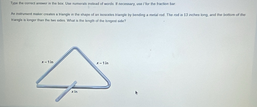 Type the correct answer in the box. Use numerals instead of words. If necessary, use / for the fraction bar
An instrument maker creates a triangle in the shape of an isosceles triangle by bending a metal rod. The rod is 13 inches long, and the bottom of the
triangle is longer than the two sides. What is the length of the longest side?