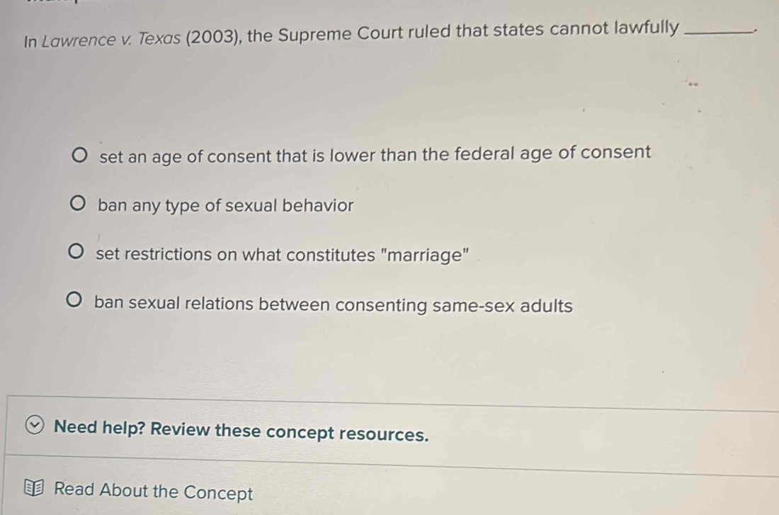 In Løwrence v. Texas (2003), the Supreme Court ruled that states cannot lawfully _.
set an age of consent that is lower than the federal age of consent
ban any type of sexual behavior
set restrictions on what constitutes "marriage"
ban sexual relations between consenting same-sex adults
Need help? Review these concept resources.
Read About the Concept