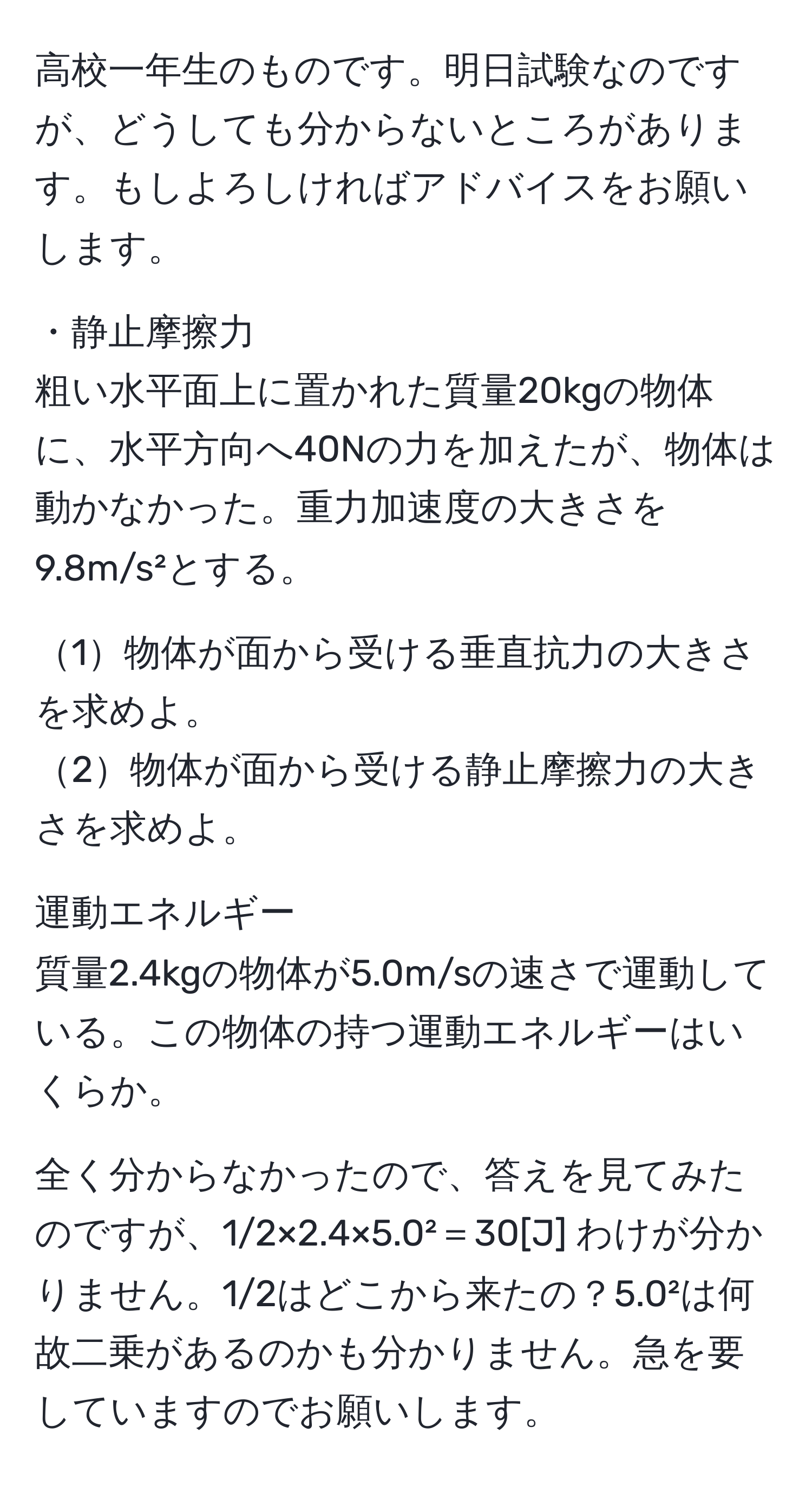 高校一年生のものです。明日試験なのですが、どうしても分からないところがあります。もしよろしければアドバイスをお願いします。

・静止摩擦力  
粗い水平面上に置かれた質量20kgの物体に、水平方向へ40Nの力を加えたが、物体は動かなかった。重力加速度の大きさを9.8m/s²とする。

1物体が面から受ける垂直抗力の大きさを求めよ。  
2物体が面から受ける静止摩擦力の大きさを求めよ。  

運動エネルギー  
質量2.4kgの物体が5.0m/sの速さで運動している。この物体の持つ運動エネルギーはいくらか。

全く分からなかったので、答えを見てみたのですが、1/2×2.4×5.0²＝30[J] わけが分かりません。1/2はどこから来たの？5.0²は何故二乗があるのかも分かりません。急を要していますのでお願いします。