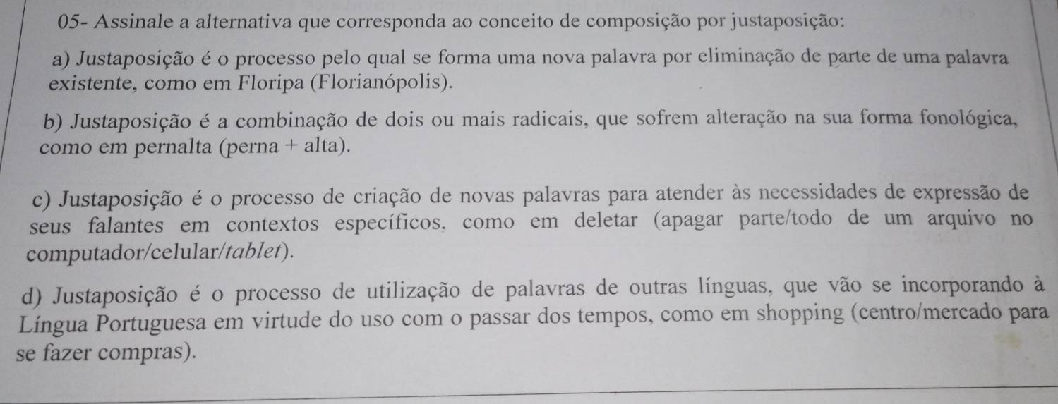 05- Assinale a alternativa que corresponda ao conceito de composição por justaposição:
a) Justaposição é o processo pelo qual se forma uma nova palavra por eliminação de parte de uma palavra
existente, como em Floripa (Florianópolis).
b) Justaposição é a combinação de dois ou mais radicais, que sofrem alteração na sua forma fonológica,
como em pernalta (perna + alta).
c) Justaposição é o processo de criação de novas palavras para atender às necessidades de expressão de
seus falantes em contextos específicos, como em deletar (apagar parte/todo de um arquivo no
computador/celular/tablet).
d) Justaposição é o processo de utilização de palavras de outras línguas, que vão se incorporando à
Língua Portuguesa em virtude do uso com o passar dos tempos, como em shopping (centro/mercado para
se fazer compras).