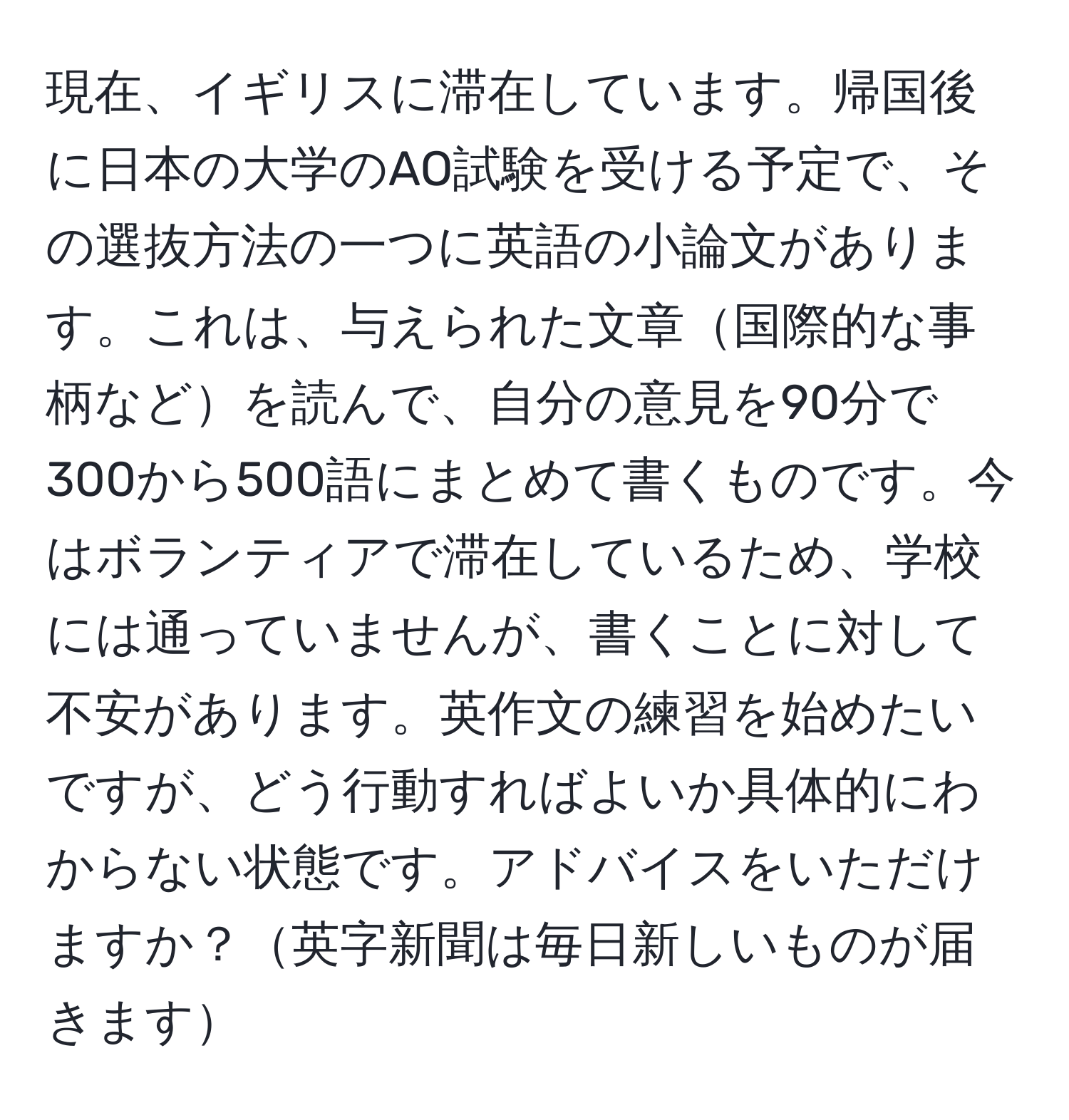 現在、イギリスに滞在しています。帰国後に日本の大学のAO試験を受ける予定で、その選抜方法の一つに英語の小論文があります。これは、与えられた文章国際的な事柄などを読んで、自分の意見を90分で300から500語にまとめて書くものです。今はボランティアで滞在しているため、学校には通っていませんが、書くことに対して不安があります。英作文の練習を始めたいですが、どう行動すればよいか具体的にわからない状態です。アドバイスをいただけますか？英字新聞は毎日新しいものが届きます