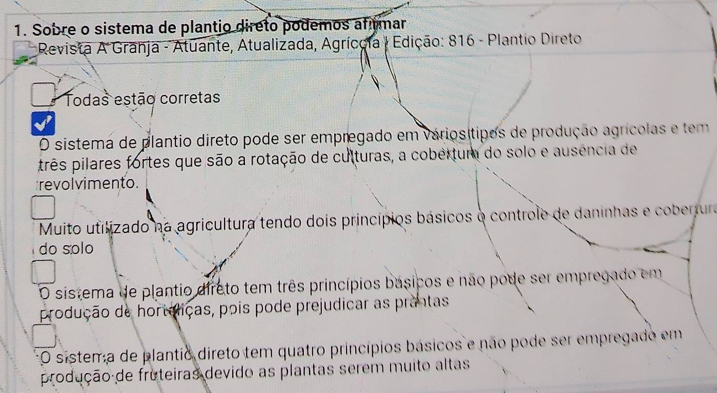 Sobre o sistema de plantio direto podemos afmar
* Revista A Grahja - Atuante, Atualizada, Agrícçia | Edição: 816 - Plantio Direto
Todas estão corretas
O sistema de plantio direto pode ser empregado em váriosítipos de produção agrícolas e tem
três pilares fortes que são a rotação de culturas, a cobertura do solo e ausência de
revol vimento.
Muito utilizado na agricultura tendo dois princípios básicos o controle de daninhas e coberjura
do sólo
O sistema de plantio direto tem três princípios basicos e não pode ser empregado em
produção de horteliças, pois pode prejudicar as prantas
O sistema de plantio direto tem quatro princípios básicos e não pode ser empregado em
produção de fruteiras devido as plantas serem muito altas