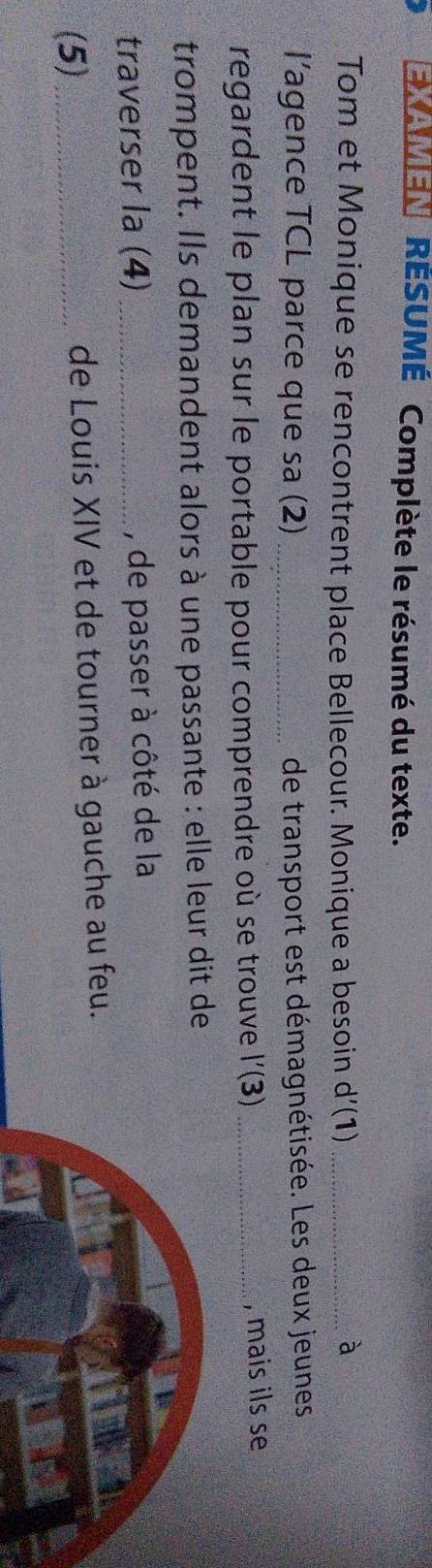 EXAMEN RÉSUMÉ Complète le résumé du texte. 
Tom et Monique se rencontrent place Bellecour. Monique a besoin d’(1)_ 
à 
l’agence TCL parce que sa (2) _de transport est démagnétisée. Les deux jeunes 
regardent le plan sur le portable pour comprendre où se trouve l'(3) _, mais ils se 
trompent. Ils demandent alors à une passante : elle leur dit de 
traverser la (4) _, de passer à côté de la 
(5) _de Louis XIV et de tourner à gauche au feu.