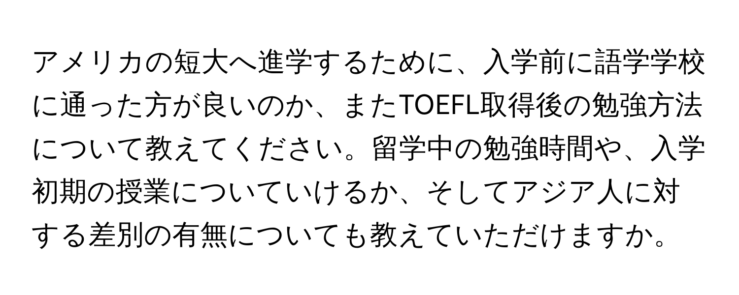 アメリカの短大へ進学するために、入学前に語学学校に通った方が良いのか、またTOEFL取得後の勉強方法について教えてください。留学中の勉強時間や、入学初期の授業についていけるか、そしてアジア人に対する差別の有無についても教えていただけますか。