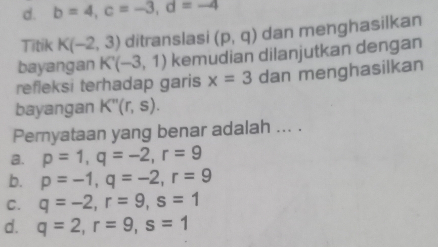 d. b=4, c=-3, d=-4
Titik K(-2,3) ditranslasi (p,q) dan menghasilkan
bayangan K'(-3,1) kemudian dilanjutkan dengan
refleksi terhadap garis x=3 dan menghasilkan
bayangan K''(r,s). 
Pernyataan yang benar adalah ... .
a. p=1, q=-2, r=9
b. p=-1, q=-2, r=9
C. q=-2, r=9, s=1
d. q=2, r=9, s=1