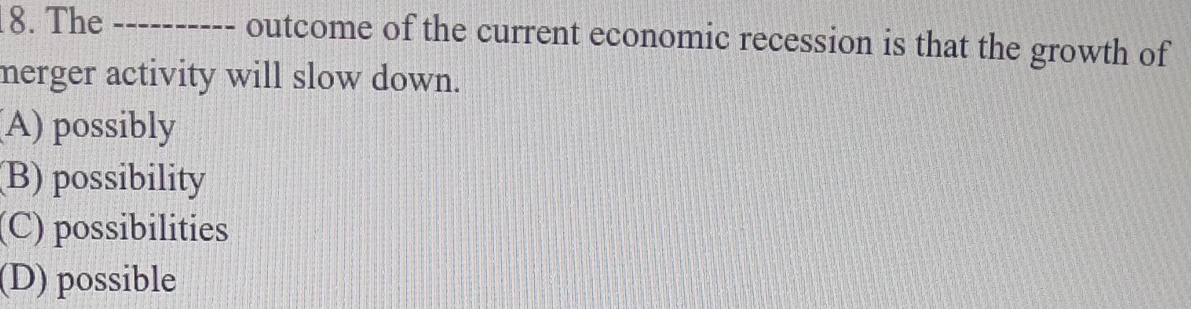 The _outcome of the current economic recession is that the growth of
merger activity will slow down.
(A) possibly
(B) possibility
(C) possibilities
(D) possible