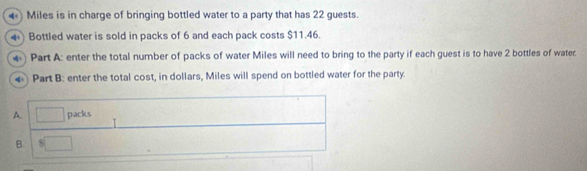 ) Miles is in charge of bringing bottled water to a party that has 22 guests.
Bottled water is sold in packs of 6 and each pack costs $11.46.
() Part A: enter the total number of packs of water Miles will need to bring to the party if each guest is to have 2 bottles of water.
4 Part B: enter the total cost, in dollars, Miles will spend on bottled water for the party.
A □ packs
B. $□